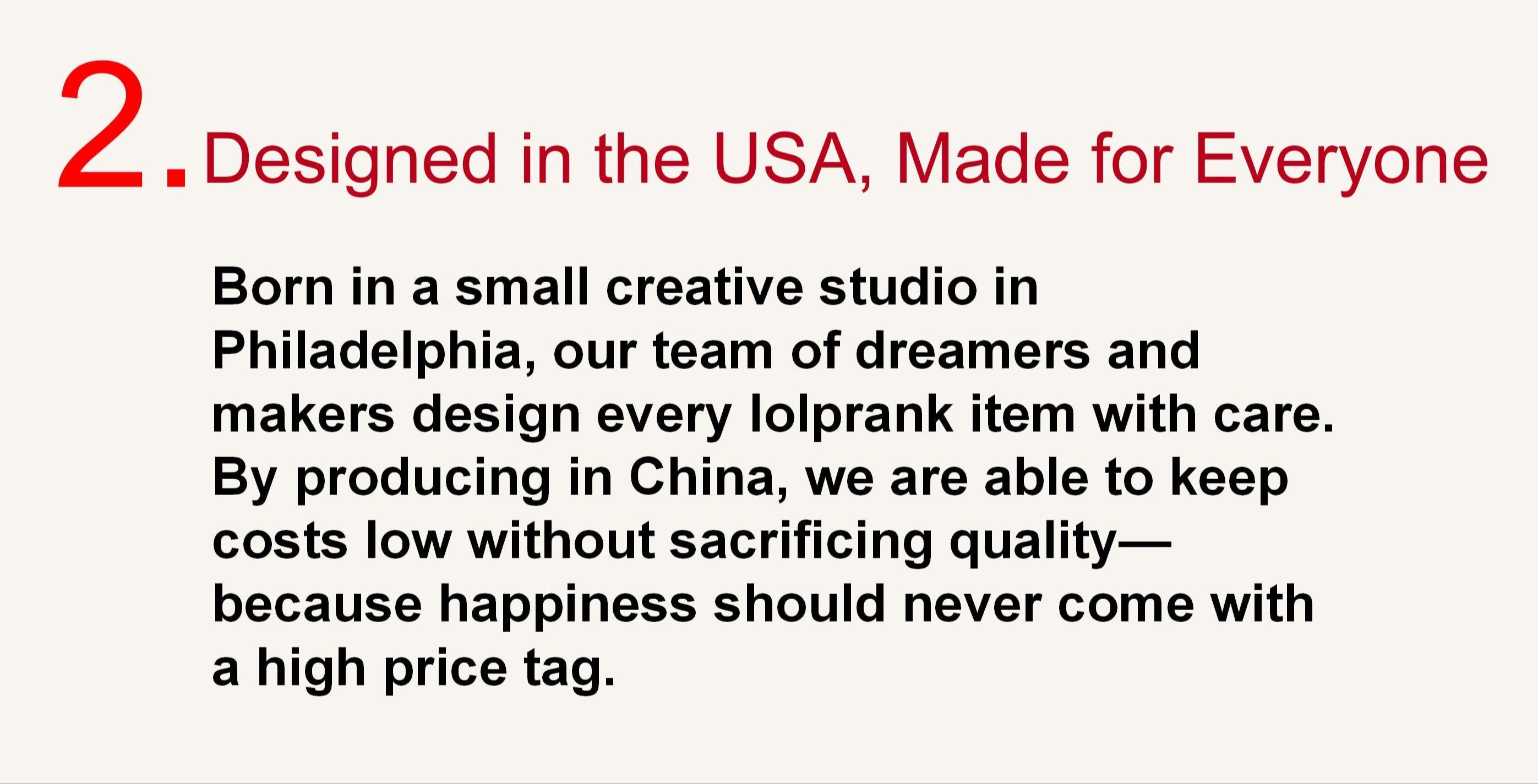 2. Designed in the USA, Made for Everyone
Born in a small creative studio in Philadelphia, our team of dreamers and makers design every lolprank item with care. By producing in China, we are able to keep costs low without sacrificing quality—because happiness should never come with a high price tag.
