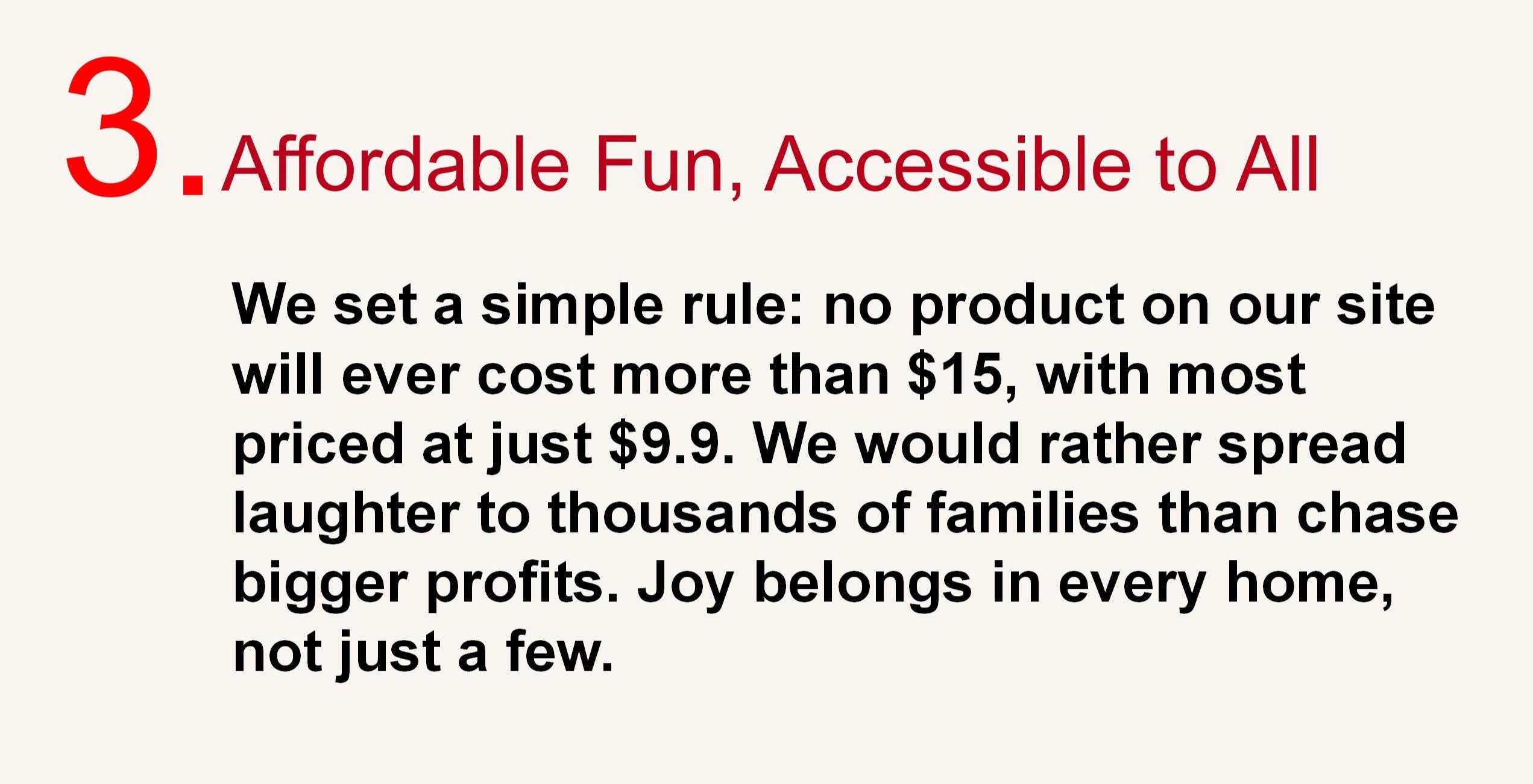 3. Affordable Fun, Accessible to All
We set a simple rule: no product on our site will ever cost more than 15 dollars, with most priced at just 9.9 dollars. We would rather spread laughter to thousands of families than chase bigger profits. Joy belongs in every home, not just a few.